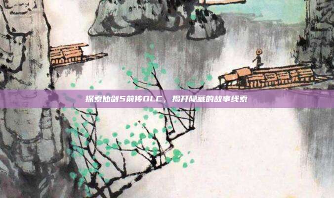 探索仙剑5前传DLC,揭开隐藏的故事线索