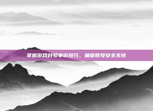 掌握游戏封号申诉技巧,确保账号安全无忧