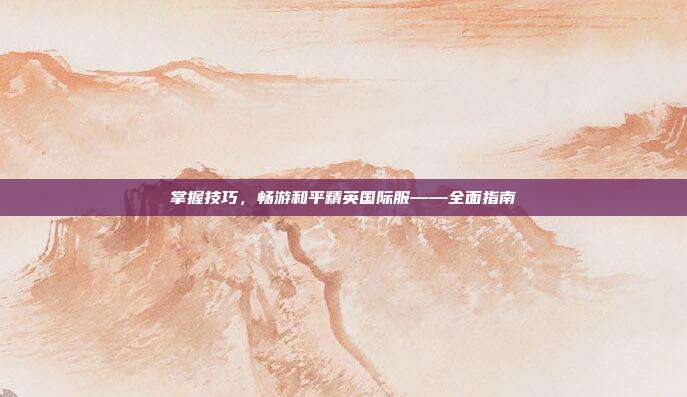 掌握技巧,畅游和平精英国际服——全面指南