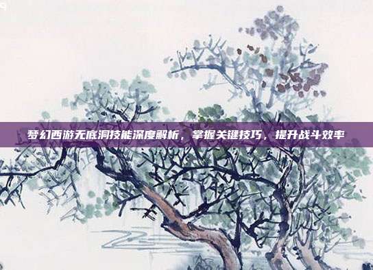 梦幻西游无底洞技能深度解析,掌握关键技巧,提升战斗效率