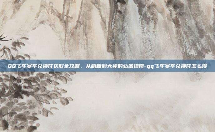 QQ飞车赛车兑换符获取全攻略，从萌新到大神的必备指南-qq飞车赛车兑换符怎么得
