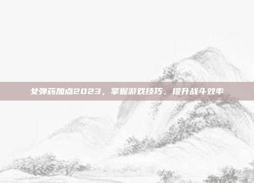 女弹药加点2023,掌握游戏技巧,提升战斗效率