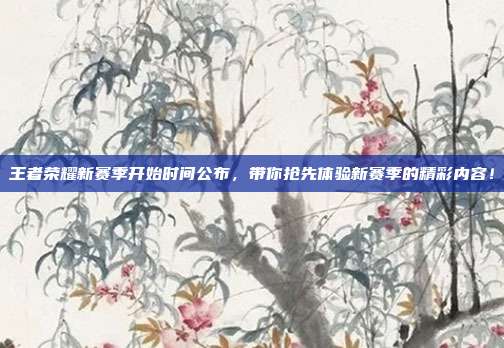 王者荣耀新赛季开始时间公布,带你抢先体验新赛季的精彩内容!