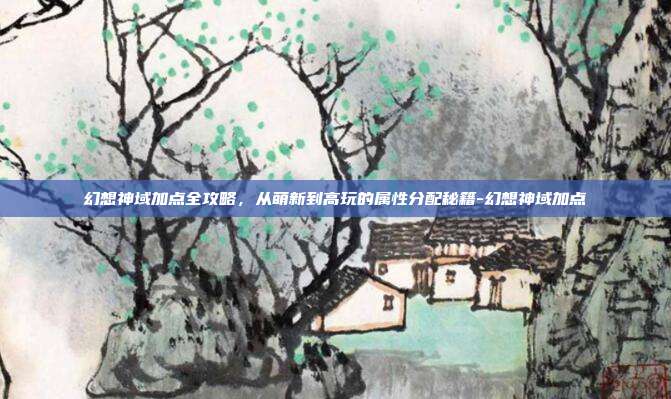 幻想神域加点全攻略，从萌新到高玩的属性分配秘籍-幻想神域加点