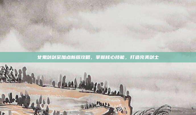 女鬼剑剑宗加点新版攻略，掌握核心技能，打造完美剑士