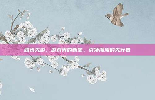 腾讯先游，游戏界的新星，引领潮流的先行者