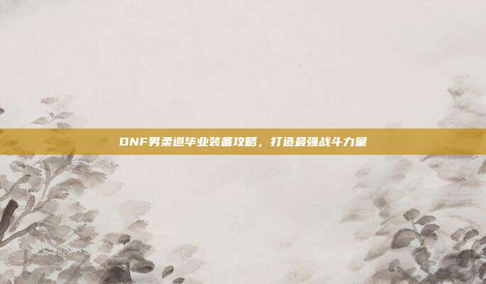 DNF男柔道毕业装备攻略，打造最强战斗力量