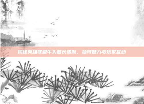 揭秘英雄联盟牛头酋长皮肤，独特魅力与玩家互动