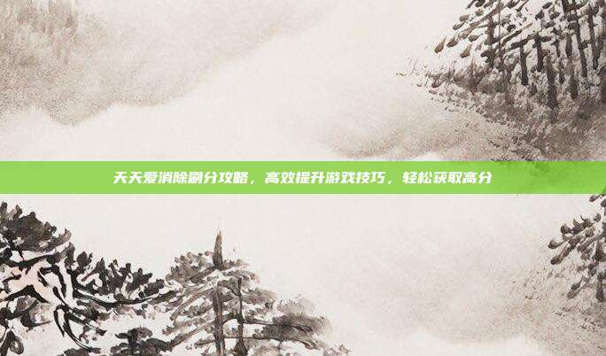 天天爱消除刷分攻略，高效提升游戏技巧，轻松获取高分