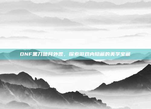 DNF黑刀暗月外观，探索游戏内隐藏的美学宝藏