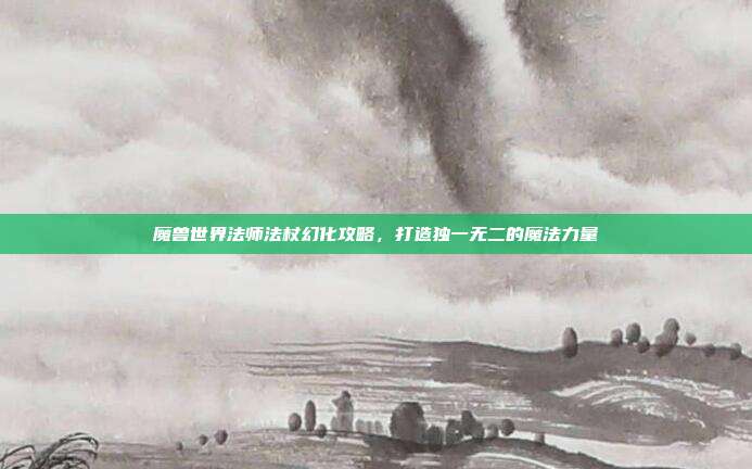 魔兽世界法师法杖幻化攻略,打造独一无二的魔法力量