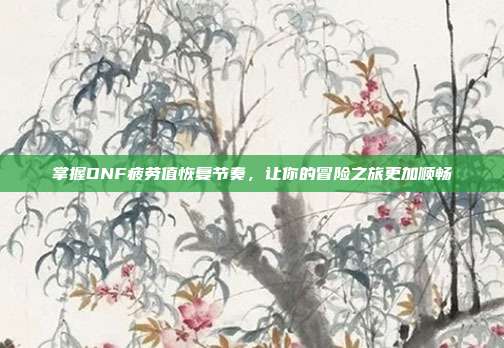 掌握DNF疲劳值恢复节奏,让你的冒险之旅更加顺畅