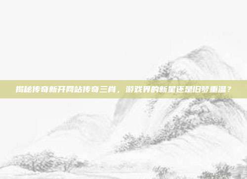 揭秘传奇新开网站传奇三肖，游戏界的新星还是旧梦重温？