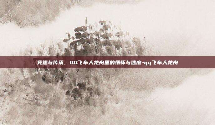 竞速与传承，QQ飞车大龙舟里的情怀与速度-qq飞车大龙舟