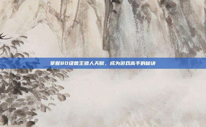 掌握80级兽王猎人天赋，成为游戏高手的秘诀