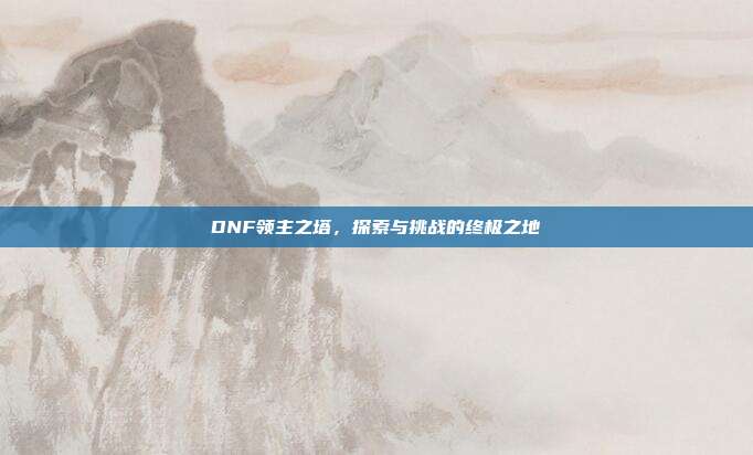 DNF领主之塔,探索与挑战的终极之地