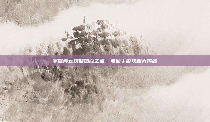 掌握青云技能加点之道,诛仙手游攻略大揭秘