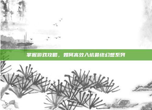 掌握游戏攻略,如何高效入坑最终幻想系列