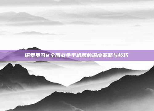 探索罗马2全面战争手机版的深度策略与技巧