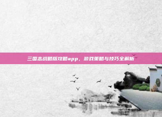 三国志战略版攻略app,游戏策略与技巧全解析