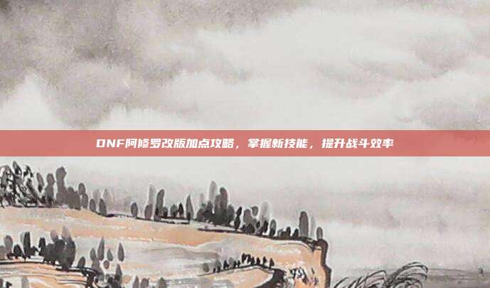 DNF阿修罗改版加点攻略,掌握新技能,提升战斗效率