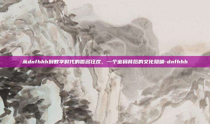从dnfhhh到数字时代的匿名狂欢，一个密码背后的文化隐喻-dnfhhh