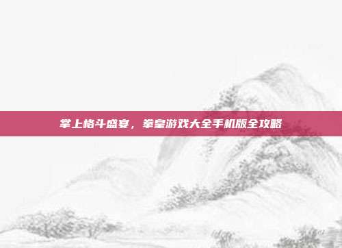 掌上格斗盛宴，拳皇游戏大全手机版全攻略