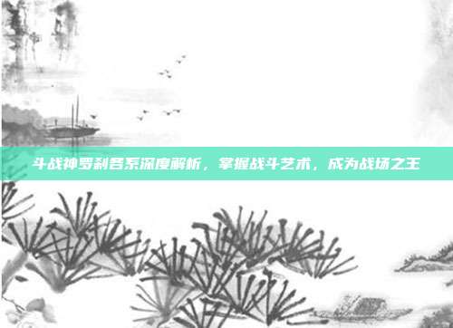 斗战神罗刹各系深度解析，掌握战斗艺术，成为战场之王
