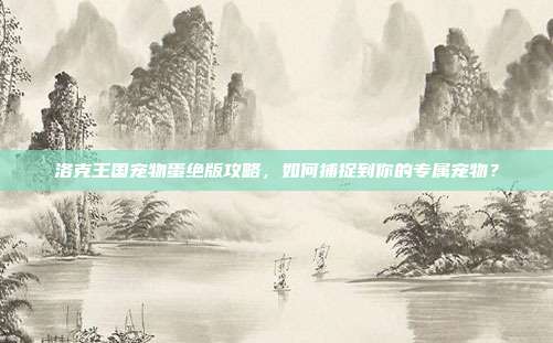 洛克王国宠物蛋绝版攻略,如何捕捉到你的专属宠物?