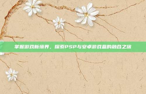 掌握游戏新境界,探索PSP与安卓游戏盒的融合之旅