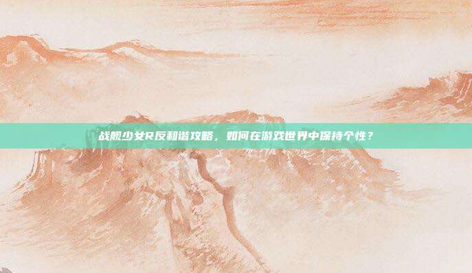 战舰少女R反和谐攻略,如何在游戏世界中保持个性?