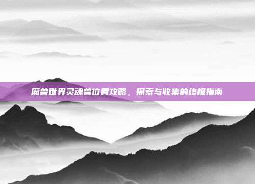 魔兽世界灵魂兽位置攻略，探索与收集的终极指南