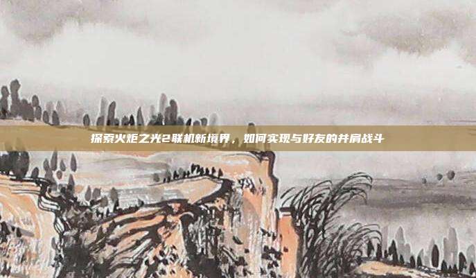 探索火炬之光2联机新境界,如何实现与好友的并肩战斗
