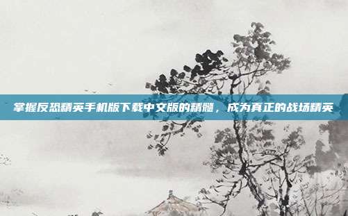 掌握反恐精英手机版下载中文版的精髓,成为真正的战场精英