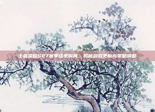 王者荣耀S27赛季结束时间,揭秘游戏更新与策略调整