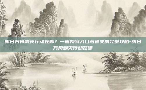 明日方舟剿灭行动在哪？一篇找到入口与通关的完整攻略-明日方舟剿灭行动在哪