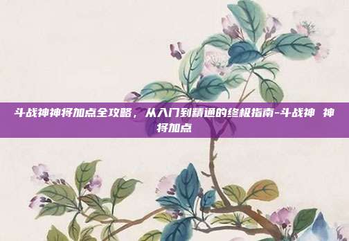 斗战神神将加点全攻略，从入门到精通的终极指南-斗战神 神将加点