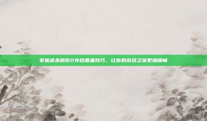 掌握虐杀原形2存档覆盖技巧,让你的游戏之旅更加顺畅