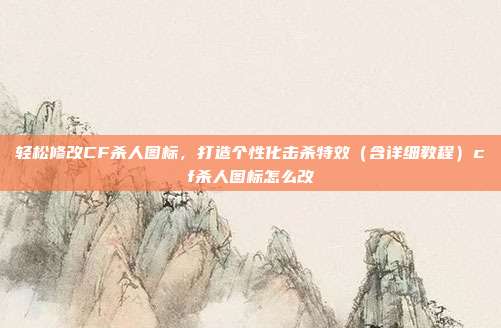 轻松修改CF杀人图标,打造个性化击杀特效(含详细教程)cf杀人图标怎么改