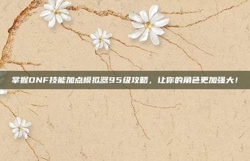 掌握DNF技能加点模拟器95级攻略,让你的角色更加强大!