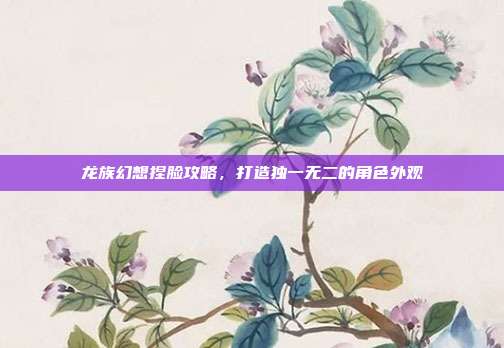 龙族幻想捏脸攻略,打造独一无二的角色外观