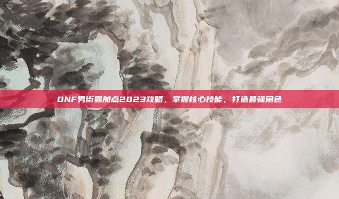 DNF男街霸加点2023攻略,掌握核心技能,打造最强角色