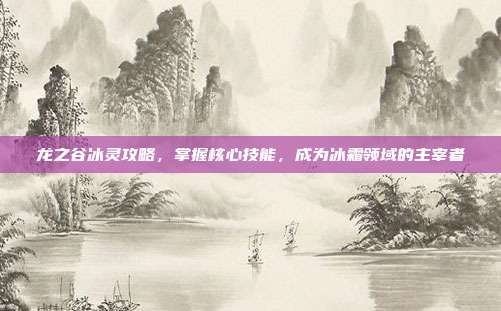龙之谷冰灵攻略,掌握核心技能,成为冰霜领域的主宰者