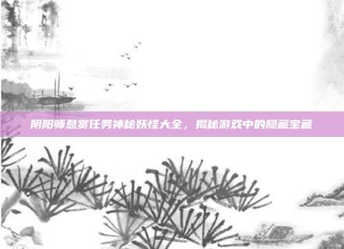 阴阳师悬赏任务神秘妖怪大全，揭秘游戏中的隐藏宝藏