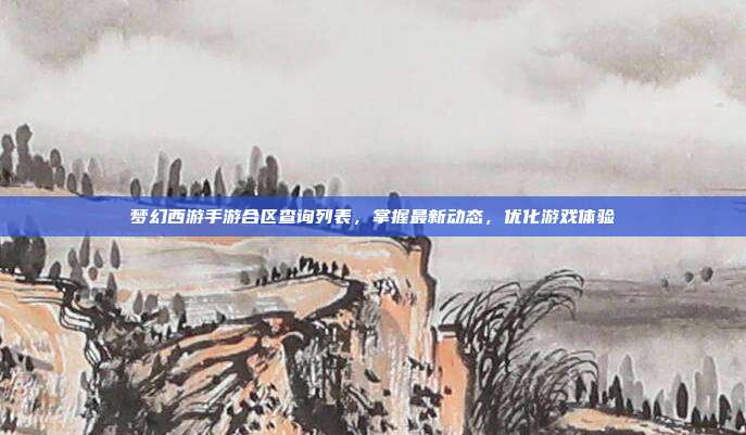 梦幻西游手游合区查询列表，掌握最新动态，优化游戏体验