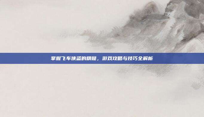 掌握飞车侠盗的精髓,游戏攻略与技巧全解析
