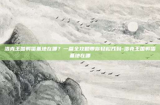 洛克王国孵蛋基地在哪?一篇全攻略带你轻松找到-洛克王国孵蛋基地在哪