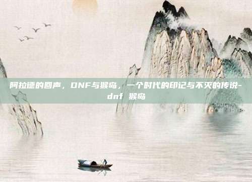 阿拉德的回声，DNF与猴岛，一个时代的印记与不灭的传说-dnf 猴岛