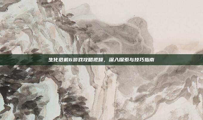 生化危机6游戏攻略视频，深入探索与技巧指南