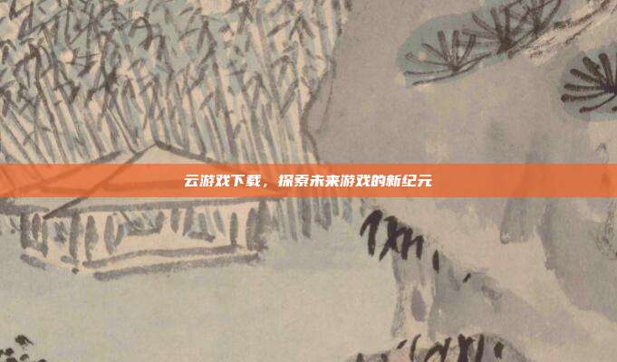云游戏下载,探索未来游戏的新纪元